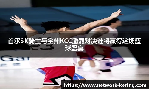 首尔SK骑士与全州KCC激烈对决谁将赢得这场篮球盛宴
